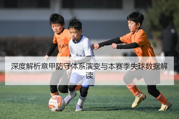 深度解析意甲防守体系演变与本赛季失球数据解读